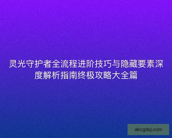 灵光守护者全流程进阶技巧与隐藏要素深度解析指南终极攻略大全篇