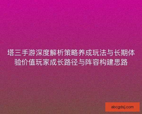 塔三手游深度解析策略养成玩法与长期体验价值玩家成长路径与阵容构建思路