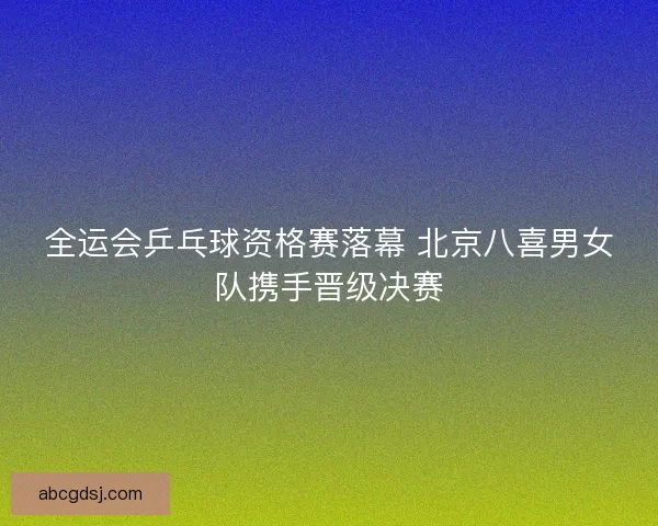 全运会乒乓球资格赛落幕 北京八喜男女队携手晋级决赛