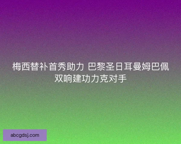梅西替补首秀助力 巴黎圣日耳曼姆巴佩双响建功力克对手
