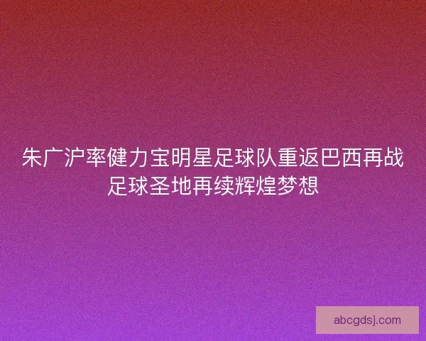 朱广沪率健力宝明星足球队重返巴西再战足球圣地再续辉煌梦想