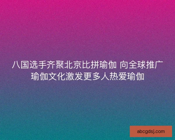 八国选手齐聚北京比拼瑜伽 向全球推广瑜伽文化激发更多人热爱瑜伽