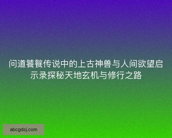 问道饕餮传说中的上古神兽与人间欲望启示录探秘天地玄机与修行之路
