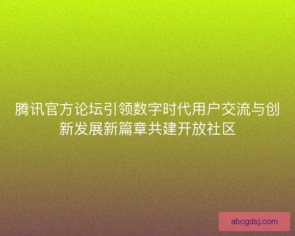 腾讯官方论坛引领数字时代用户交流与创新发展新篇章共建开放社区